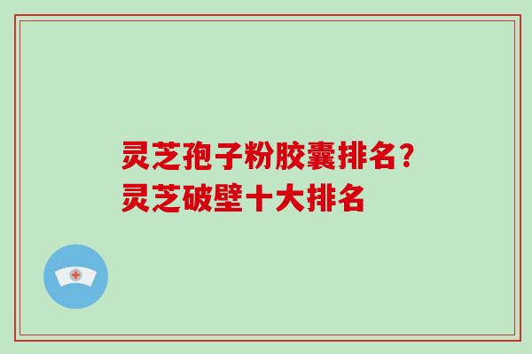 灵芝孢子粉胶囊排名？灵芝破壁十大排名