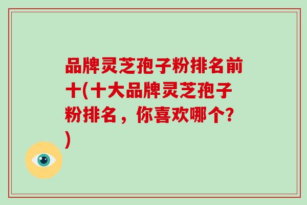 品牌灵芝孢子粉排名前十(十大品牌灵芝孢子粉排名，你喜欢哪个？)