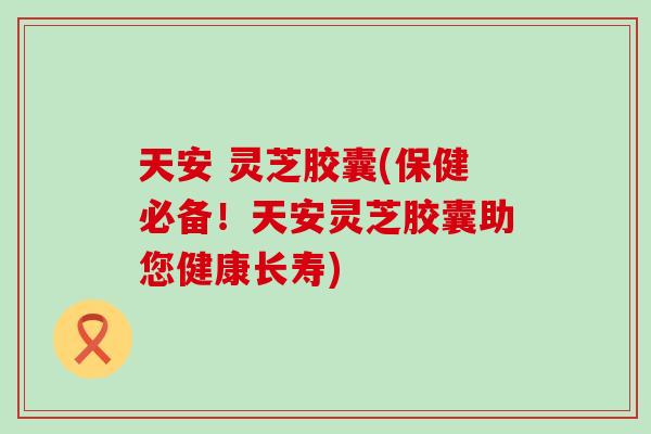 天安 灵芝胶囊(保健必备！天安灵芝胶囊助您健康长寿)