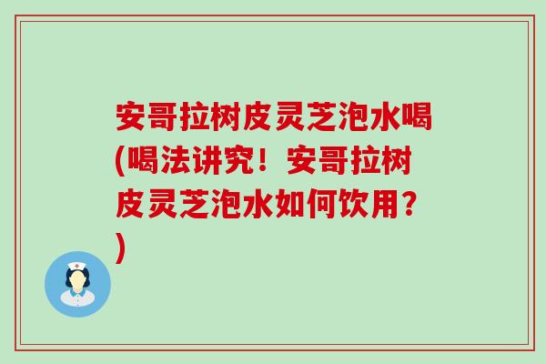 安哥拉树皮灵芝泡水喝(喝法讲究！安哥拉树皮灵芝泡水如何饮用？)