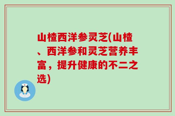 山楂西洋参灵芝(山楂、西洋参和灵芝营养丰富，提升健康的不二之选)