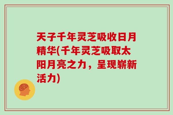 天子千年灵芝吸收日月精华(千年灵芝吸取太阳月亮之力，呈现崭新活力)