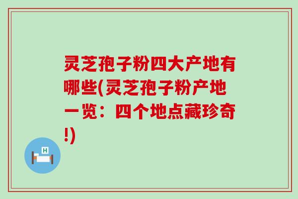 灵芝孢子粉四大产地有哪些(灵芝孢子粉产地一览：四个地点藏珍奇!)