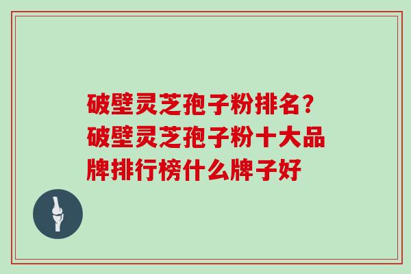 破壁灵芝孢子粉排名？破壁灵芝孢子粉十大品牌排行榜什么牌子好