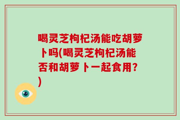 喝灵芝枸杞汤能吃胡萝卜吗(喝灵芝枸杞汤能否和胡萝卜一起食用？)