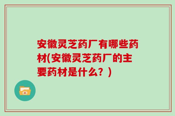 安徽灵芝药厂有哪些药材(安徽灵芝药厂的主要药材是什么？)