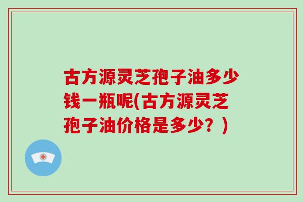 古方源灵芝孢子油多少钱一瓶呢(古方源灵芝孢子油价格是多少？)