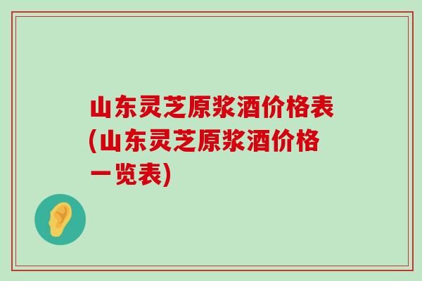 山东灵芝原浆酒价格表(山东灵芝原浆酒价格一览表)