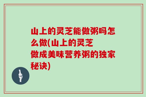 山上的灵芝能做粥吗怎么做(山上的灵芝  做成美味营养粥的独家秘诀)