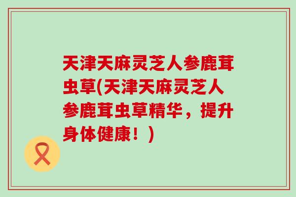 天津天麻灵芝人参鹿茸虫草(天津天麻灵芝人参鹿茸虫草精华，提升身体健康！)