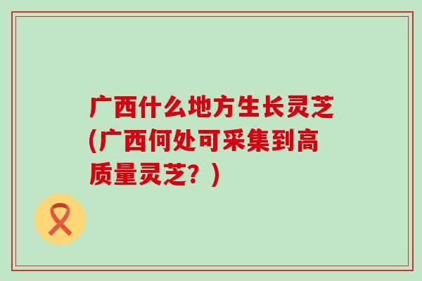 广西什么地方生长灵芝(广西何处可采集到高质量灵芝？)