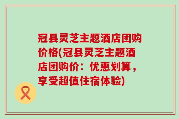 冠县灵芝主题酒店团购价格(冠县灵芝主题酒店团购价：优惠划算，享受超值住宿体验)