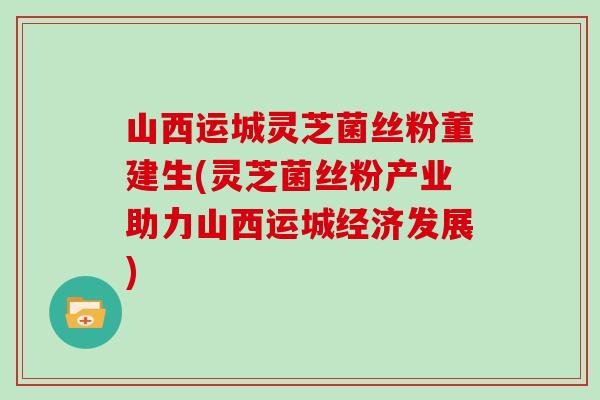 山西运城灵芝菌丝粉董建生(灵芝菌丝粉产业助力山西运城经济发展)