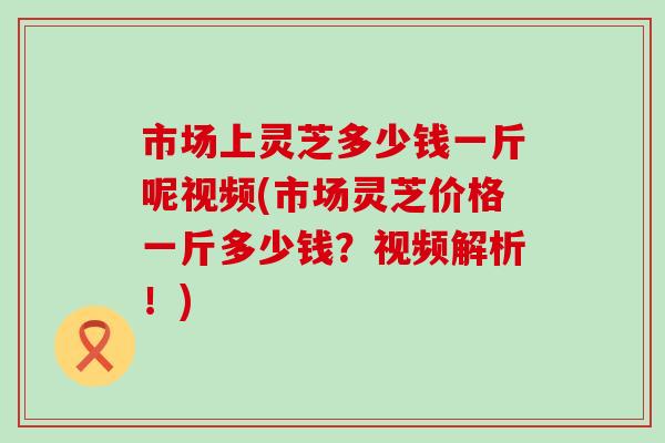 市场上灵芝多少钱一斤呢视频(市场灵芝价格一斤多少钱？视频解析！)