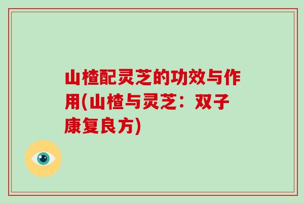 山楂配灵芝的功效与作用(山楂与灵芝：双子康复良方)