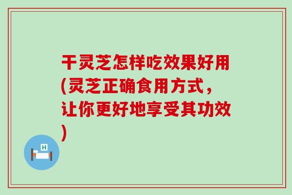 干灵芝怎样吃效果好用(灵芝正确食用方式，让你更好地享受其功效)