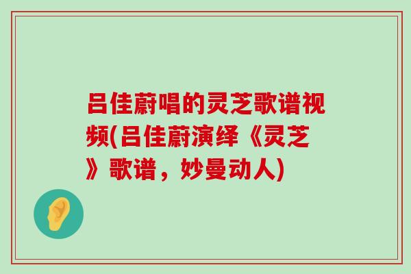 吕佳蔚唱的灵芝歌谱视频(吕佳蔚演绎《灵芝》歌谱，妙曼动人)