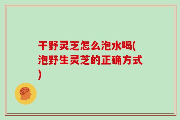 干野灵芝怎么泡水喝(泡野生灵芝的正确方式)