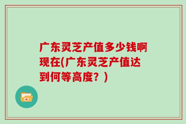 广东灵芝产值多少钱啊现在(广东灵芝产值达到何等高度？)