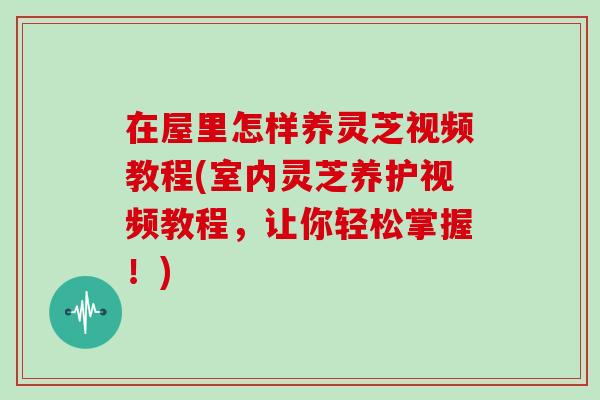 在屋里怎样养灵芝视频教程(室内灵芝养护视频教程，让你轻松掌握！)