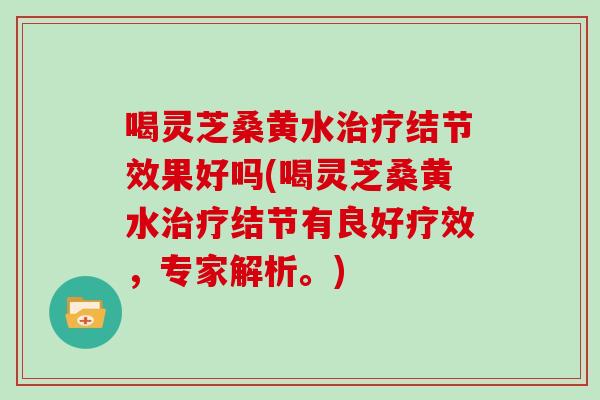 喝灵芝桑黄水结节效果好吗(喝灵芝桑黄水结节有良好疗效，专家解析。)