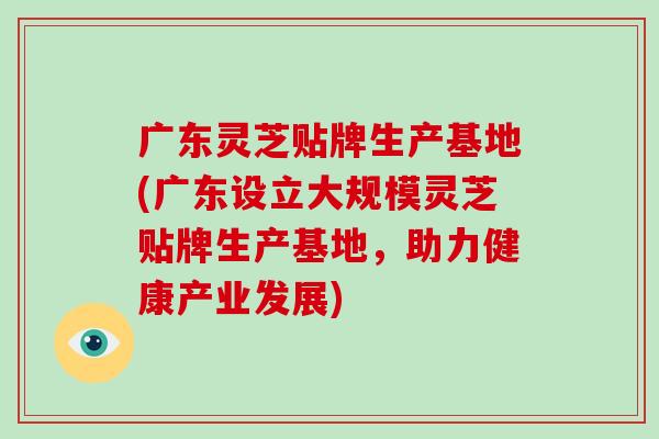 广东灵芝贴牌生产基地(广东设立大规模灵芝贴牌生产基地，助力健康产业发展)