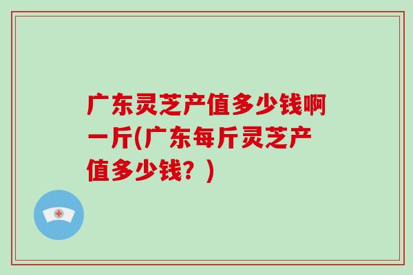 广东灵芝产值多少钱啊一斤(广东每斤灵芝产值多少钱？)