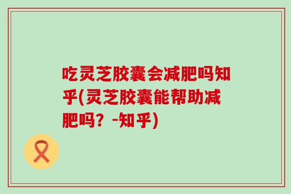 吃灵芝胶囊会吗知乎(灵芝胶囊能帮助吗？-知乎)