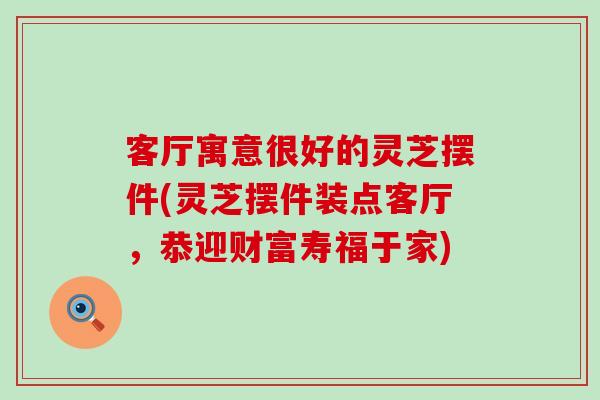 客厅寓意很好的灵芝摆件(灵芝摆件装点客厅，恭迎财富寿福于家)