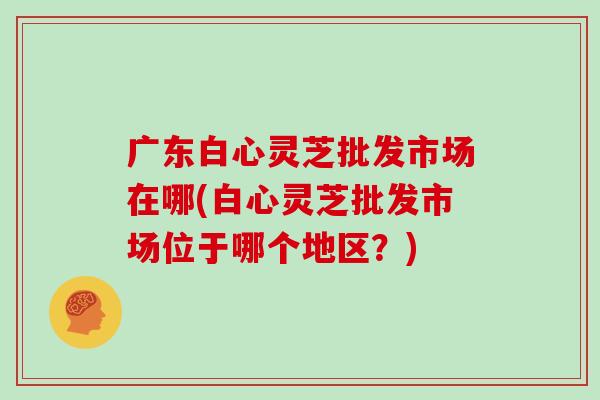 广东白心灵芝批发市场在哪(白心灵芝批发市场位于哪个地区？)