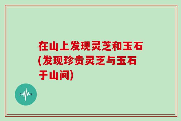 在山上发现灵芝和玉石(发现珍贵灵芝与玉石于山间)