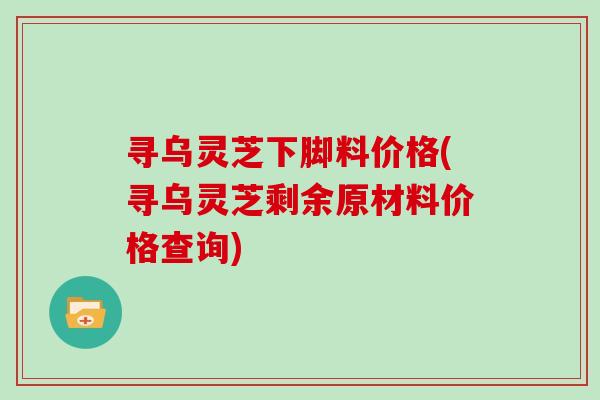 寻乌灵芝下脚料价格(寻乌灵芝剩余原材料价格查询)