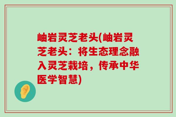 岫岩灵芝老头(岫岩灵芝老头：将生态理念融入灵芝栽培，传承中华医学智慧)