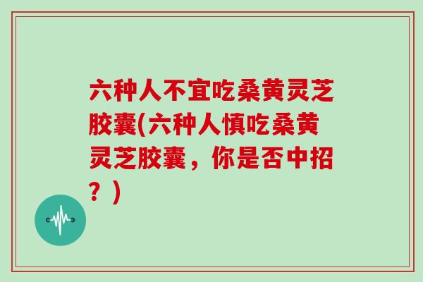 六种人不宜吃桑黄灵芝胶囊(六种人慎吃桑黄灵芝胶囊，你是否中招？)