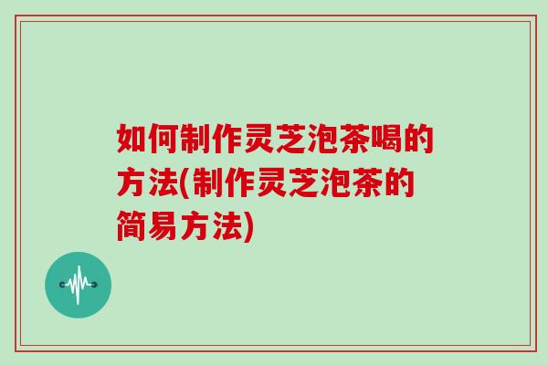 如何制作灵芝泡茶喝的方法(制作灵芝泡茶的简易方法)