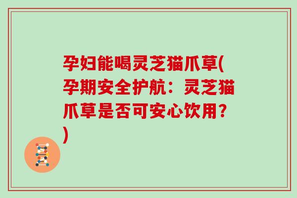 孕妇能喝灵芝猫爪草(孕期安全护航：灵芝猫爪草是否可安心饮用？)