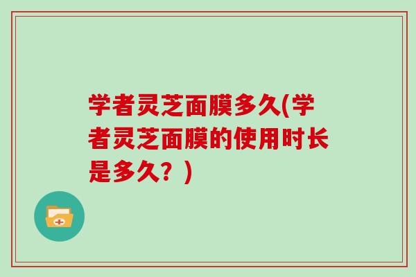 学者灵芝面膜多久(学者灵芝面膜的使用时长是多久？)