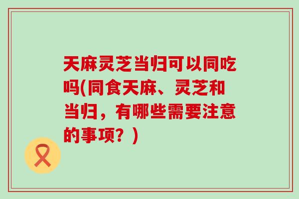 天麻灵芝当归可以同吃吗(同食天麻、灵芝和当归，有哪些需要注意的事项？)