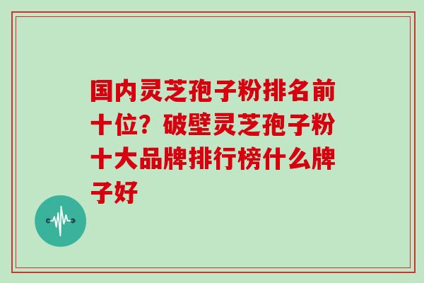 国内灵芝孢子粉排名前十位？破壁灵芝孢子粉十大品牌排行榜什么牌子好