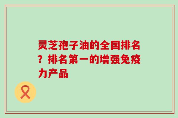 灵芝孢子油的全国排名？排名第一的增强免疫力产品