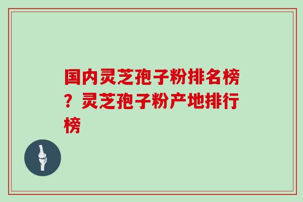 国内灵芝孢子粉排名榜？灵芝孢子粉产地排行榜