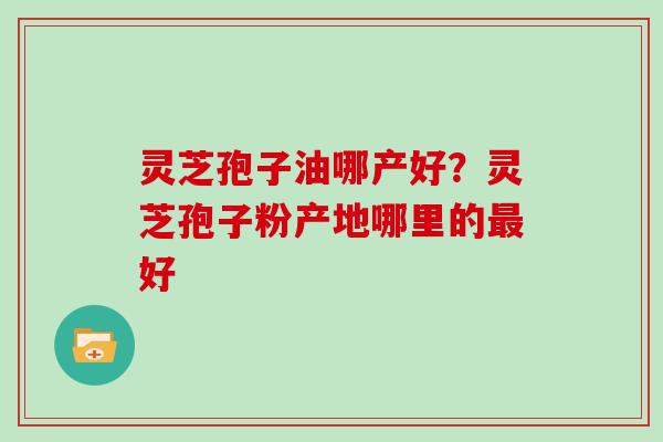 灵芝孢子油哪产好？灵芝孢子粉产地哪里的好