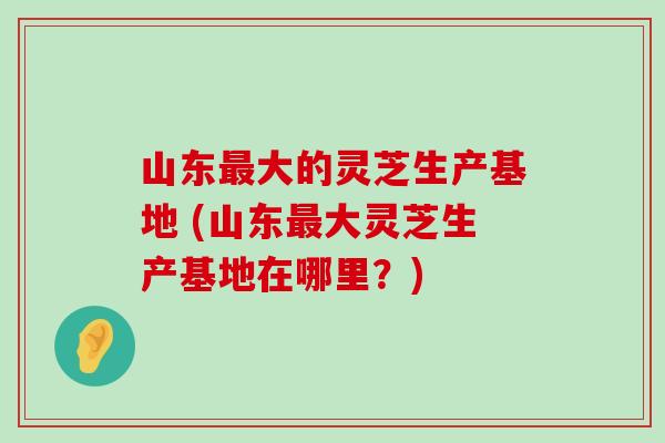 山东大的灵芝生产基地 (山东大灵芝生产基地在哪里？)