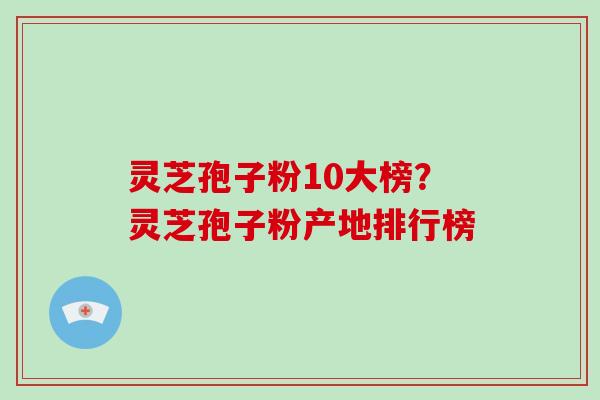 灵芝孢子粉10大榜？灵芝孢子粉产地排行榜