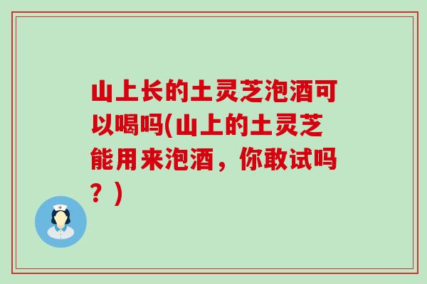 山上长的土灵芝泡酒可以喝吗(山上的土灵芝能用来泡酒，你敢试吗？)