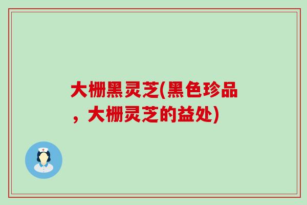 大栅黑灵芝(黑色珍品，大栅灵芝的益处)