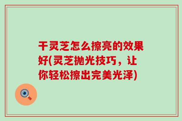 干灵芝怎么擦亮的效果好(灵芝抛光技巧，让你轻松擦出完美光泽)