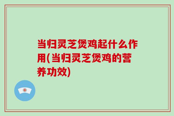 当归灵芝煲鸡起什么作用(当归灵芝煲鸡的营养功效)