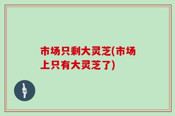 市场只剩大灵芝(市场上只有大灵芝了)