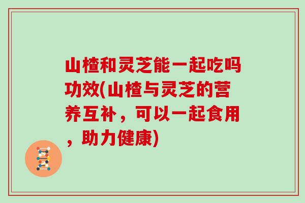 山楂和灵芝能一起吃吗功效(山楂与灵芝的营养互补，可以一起食用，助力健康)